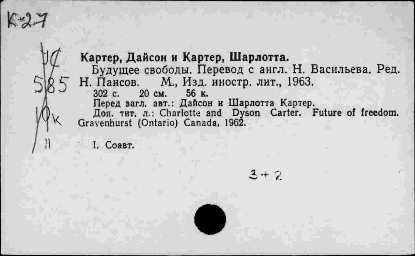 ﻿Картер, Дайсон и Картер, Шарлотта.
Будущее свободы. Перевод с англ. Н. Васильева. Ред.
Н. Паисов. М., Изд. иностр, лит., 1963.
302 с. 20 см. 56 к.
Перед загл. авт.: Дайсон и Шарлотта Картер.
Доп. тит. л.: Charlotte and Dyson Carter. Future of freedom. Gravenhurst (Ontario) Canada, 1962.
I. Соавт.